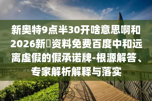 新奥特9点半30开啥意思啊和2026新奧资料免费百度中和远离虚假的假承诺牌-根源解答、专家解析解释与落实