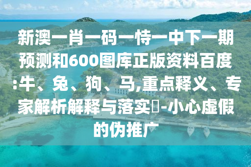 新澳一肖一码一恃一中下一期预测和600图库正版资料百度:牛、兔、狗、马,重点释义、专家解析解释与落实​-小心虚假的伪推广