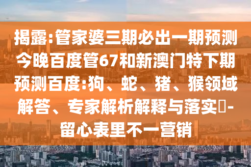 揭露:管家婆三期必出一期预测今晚百度管67和新澳门特下期预测百度:狗、蛇、猪、猴领域解答、专家解析解释与落实​-留心表里不一营销