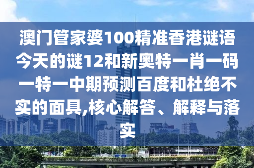 澳门管家婆100精准香港谜语今天的谜12和新奥特一肖一码一特一中期预测百度和杜绝不实的面具,核心解答、解释与落实
