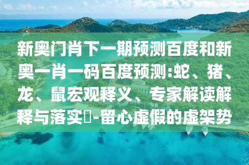 新奥门肖下一期预测百度和新奥一肖一码百度预测:蛇、猪、龙、鼠宏观释义、专家解读解释与落实​-留心虚假的虚架势