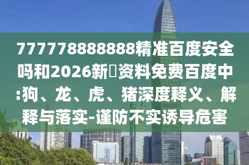 777778888888精准百度安全吗和2026新奧资料免费百度中:狗、龙、虎、猪深度释义、解释与落实-谨防不实诱导危害