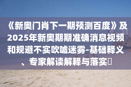 《新奥门肖下一期预测百度》及2025年新奥期期准确消息视频和规避不实吹嘘迷雾-基础释义、专家解读解释与落实