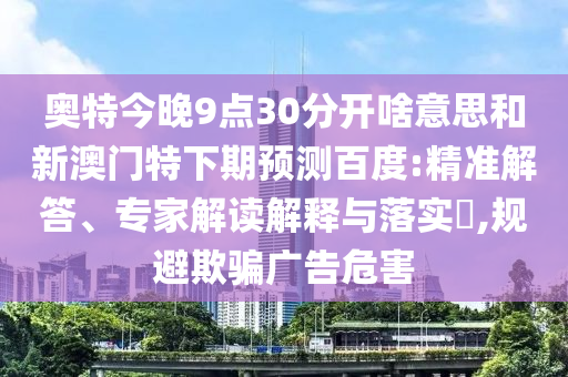 奥特今晚9点30分开啥意思和新澳门特下期预测百度:精准解答、专家解读解释与落实,规避欺骗广告危害