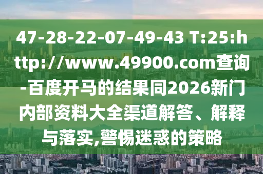 47-28-22-07-49-43 T:25:http://www.49900.com查询-百度开马的结果同2026新门内部资料大全渠道解答、解释与落实,警惕迷惑的策略