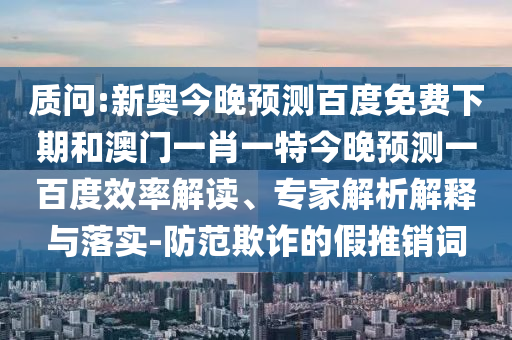 质问:新奥今晚预测百度免费下期和澳门一肖一特今晚预测一百度效率解读、专家解析解释与落实-防范欺诈的假推销词