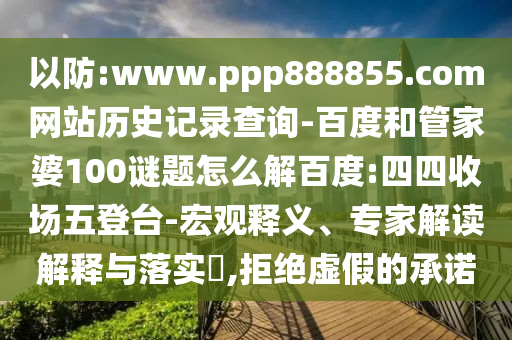 以防:www.ppp888855.com网站历史记录查询-百度和管家婆100谜题怎么解百度:四四收场五登台-宏观释义、专家解读解释与落实​,拒绝虚假的承诺