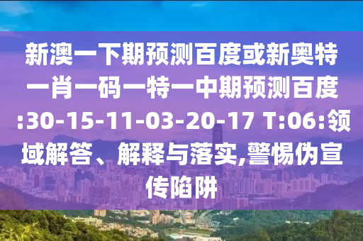 新澳一下期预测百度或新奥特一肖一码一特一中期预测百度:30-15-11-03-20-17 T:06:领域解答、解释与落实,警惕伪宣传陷阱