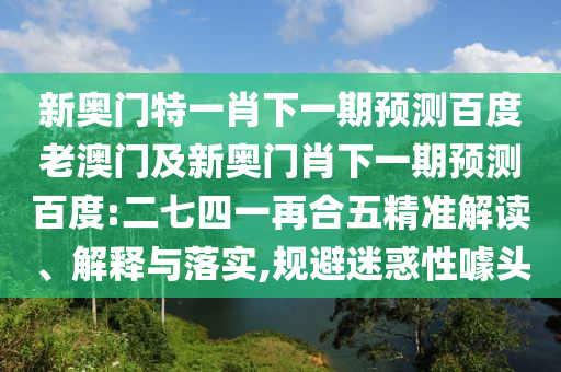 新奥门特一肖下一期预测百度老澳门及新奥门肖下一期预测百度:二七四一再合五精准解读、解释与落实,规避迷惑性噱头