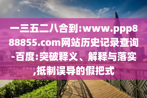 一三五二八合到:www.ppp888855.com网站历史记录查询-百度:突破释义、解释与落实,抵制误导的假把式