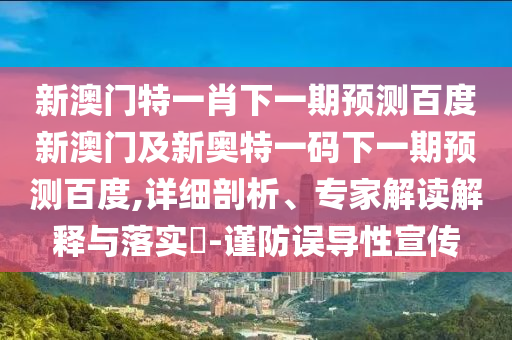 新澳门特一肖下一期预测百度新澳门及新奥特一码下一期预测百度,详细剖析、专家解读解释与落实-谨防误导性宣传