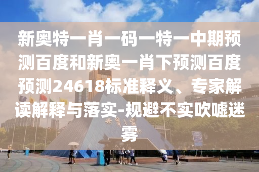 新奥特一肖一码一特一中期预测百度和新奥一肖下预测百度预测24618标准释义、专家解读解释与落实-规避不实吹嘘迷雾