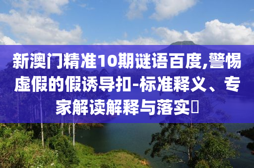 新澳门精准10期谜语百度,警惕虚假的假诱导扣-标准释义、专家解读解释与落实