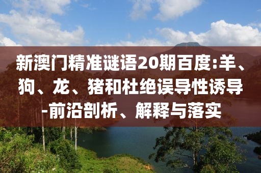 新澳门精准谜语20期百度:羊、狗、龙、猪和杜绝误导性诱导-前沿剖析、解释与落实