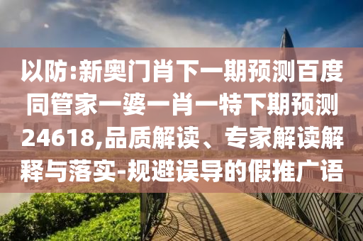 以防:新奥门肖下一期预测百度同管家一婆一肖一特下期预测24618,品质解读、专家解读解释与落实-规避误导的假推广语