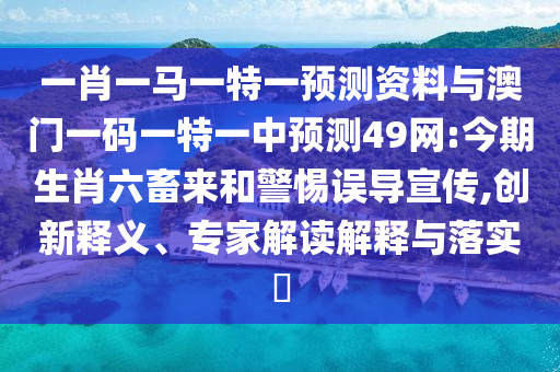 一肖一马一特一预测资料与澳门一码一特一中预测49网:今期生肖六畜来和警惕误导宣传,创新释义、专家解读解释与落实