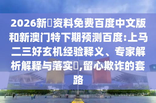 2026新奧资料免费百度中文版和新澳门特下期预测百度:上马二三好玄机经验释义、专家解析解释与落实​,留心欺诈的套路