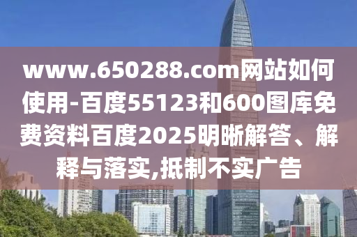 www.650288.com网站如何使用-百度55123和600图库免费资料百度2025明晰解答、解释与落实,抵制不实广告