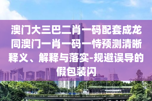 澳门大三巴二肖一码配套成龙同澳门一肖一码一恃预测清晰释义、解释与落实-规避误导的假包装闪