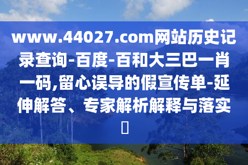 www.44027.com网站历史记录查询-百度-百和大三巴一肖一码,留心误导的假宣传单-延伸解答、专家解析解释与落实