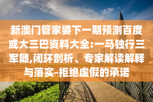 新澳门管家婆下一期预测百度或大三巴资料大全:一马独行三军随,闭环剖析、专家解读解释与落实-拒绝虚假的承诺