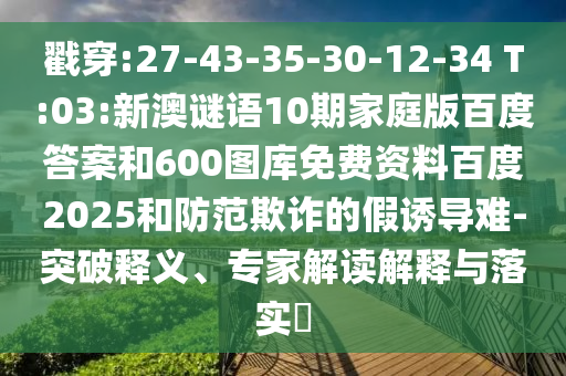 戳穿:27-43-35-30-12-34 T:03:新澳谜语10期家庭版百度答案和600图库免费资料百度2025和防范欺诈的假诱导难-突破释义、专家解读解释与落实