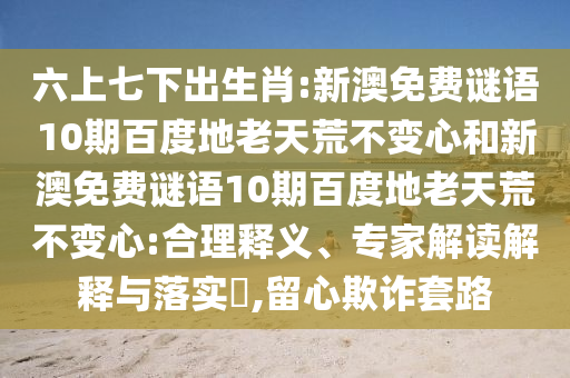 六上七下出生肖:新澳免费谜语10期百度地老天荒不变心和新澳免费谜语10期百度地老天荒不变心:合理释义、专家解读解释与落实​,留心欺诈套路