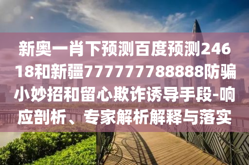 新奥一肖下预测百度预测24618和新疆777777788888防骗小妙招和留心欺诈诱导手段-响应剖析、专家解析解释与落实