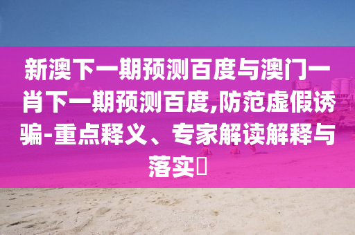 新澳下一期预测百度与澳门一肖下一期预测百度,防范虚假诱骗-重点释义、专家解读解释与落实​