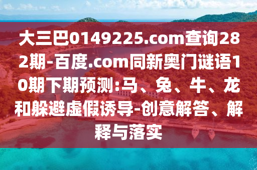 大三巴0149225.com查询282期-百度.com同新奥门谜语10期下期预测:马、兔、牛、龙和躲避虚假诱导-创意解答、解释与落实