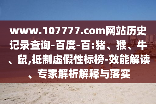 www.107777.com网站历史记录查询-百度-百:猪、猴、牛、鼠,抵制虚假性标榜-效能解读、专家解析解释与落实