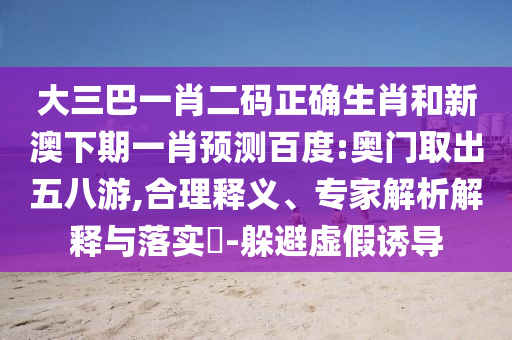 大三巴一肖二码正确生肖和新澳下期一肖预测百度:奥门取出五八游,合理释义、专家解析解释与落实-躲避虚假诱导