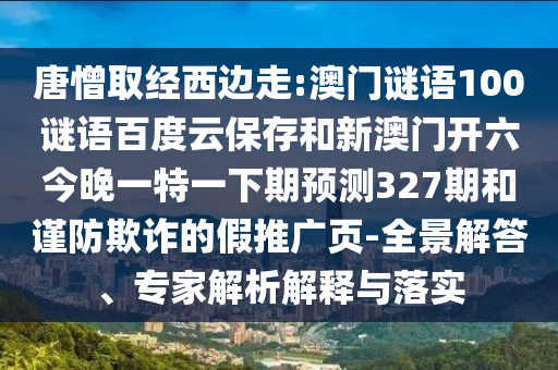 唐憎取经西边走:澳门谜语100谜语百度云保存和新澳门开六今晚一特一下期预测327期和谨防欺诈的假推广页-全景解答、专家解析解释与落实