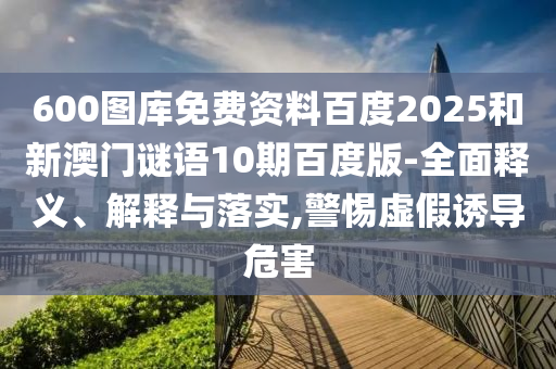 600图库免费资料百度2025和新澳门谜语10期百度版-全面释义、解释与落实,警惕虚假诱导危害