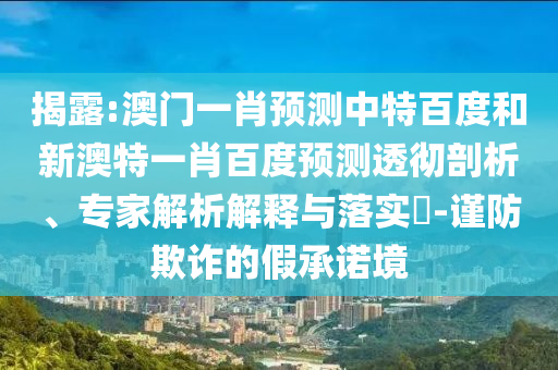 揭露:澳门一肖预测中特百度和新澳特一肖百度预测透彻剖析、专家解析解释与落实-谨防欺诈的假承诺境