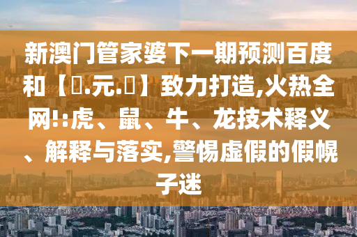 新澳门管家婆下一期预测百度和【狀.元.紅】致力打造,火热全网!:虎、鼠、牛、龙技术释义、解释与落实,警惕虚假的假幌子迷