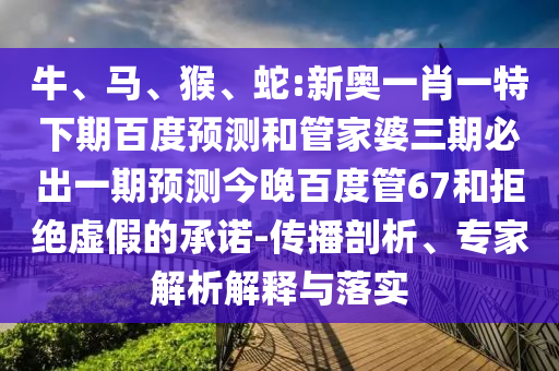 牛、马、猴、蛇:新奥一肖一特下期百度预测和管家婆三期必出一期预测今晚百度管67和拒绝虚假的承诺-传播剖析、专家解析解释与落实