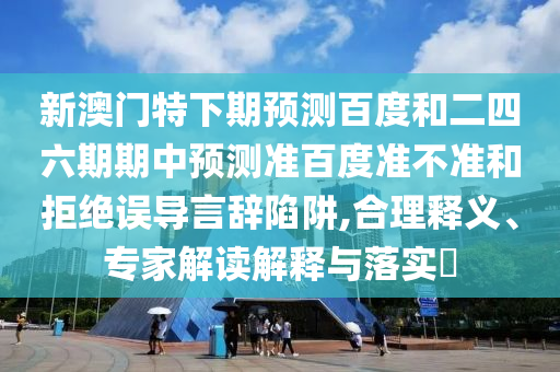 新澳门特下期预测百度和二四六期期中预测准百度准不准和拒绝误导言辞陷阱,合理释义、专家解读解释与落实