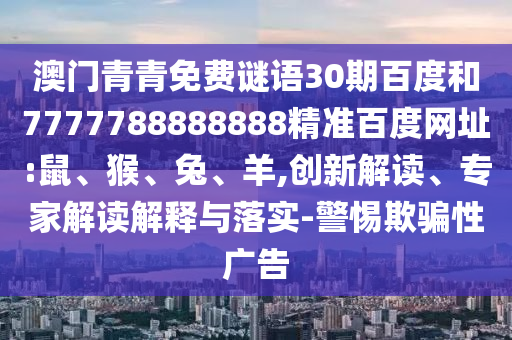 澳门青青免费谜语30期百度和7777788888888精准百度网址:鼠、猴、兔、羊,创新解读、专家解读解释与落实-警惕欺骗性广告