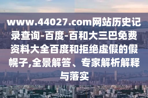 www.44027.com网站历史记录查询-百度-百和大三巴免费资料大全百度和拒绝虚假的假幌子,全景解答、专家解析解释与落实