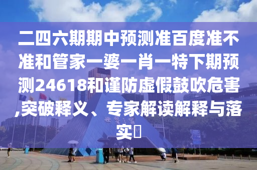 二四六期期中预测准百度准不准和管家一婆一肖一特下期预测24618和谨防虚假鼓吹危害,突破释义、专家解读解释与落实