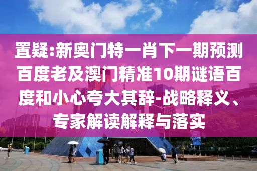 置疑:新奥门特一肖下一期预测百度老及澳门精准10期谜语百度和小心夸大其辞-战略释义、专家解读解释与落实