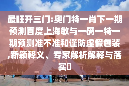 最旺开三门:奥门特一肖下一期预测百度上海敏与一码一特一期预测准不准和谨防虚假包装,新颖释义、专家解析解释与落实