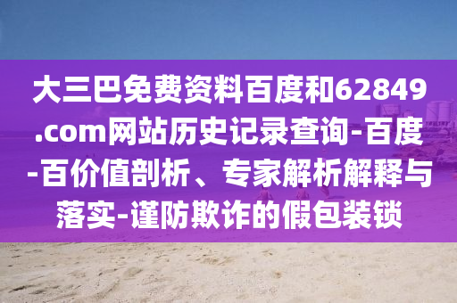 大三巴免费资料百度和62849.com网站历史记录查询-百度-百价值剖析、专家解析解释与落实-谨防欺诈的假包装锁