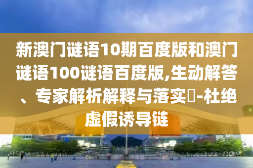 新澳门谜语10期百度版和澳门谜语100谜语百度版,生动解答、专家解析解释与落实-杜绝虚假诱导链