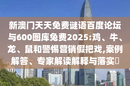新澳门天天免费谜语百度论坛与600图库兔费2025:鸡、牛、龙、鼠和警惕营销假把戏,案例解答、专家解读解释与落实​