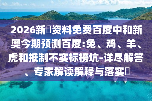 2026新奧资料免费百度中和新奥今期预测百度:兔、鸡、羊、虎和抵制不实标榜坑-详尽解答、专家解读解释与落实​