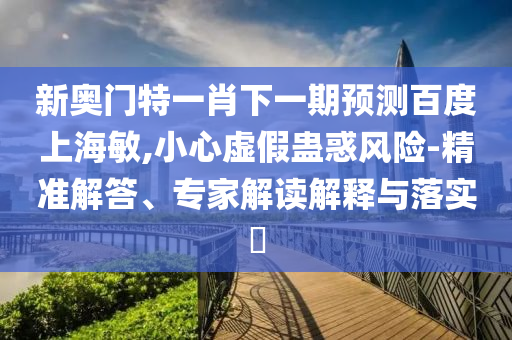 新奥门特一肖下一期预测百度上海敏,小心虚假蛊惑风险-精准解答、专家解读解释与落实
