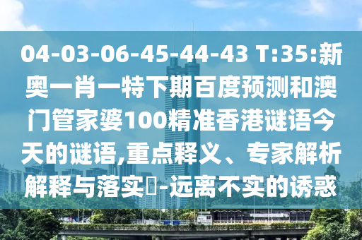 04-03-06-45-44-43 T:35:新奥一肖一特下期百度预测和澳门管家婆100精准香港谜语今天的谜语,重点释义、专家解析解释与落实-远离不实的诱惑