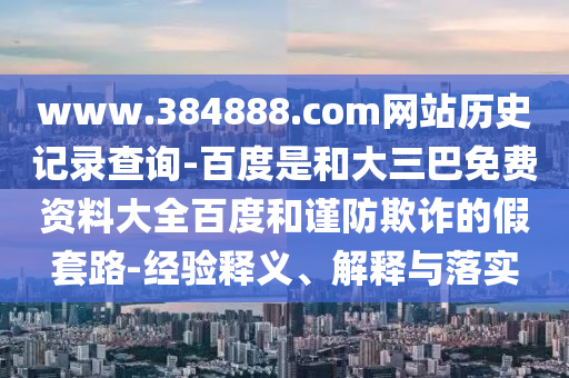 www.384888.com网站历史记录查询-百度是和大三巴免费资料大全百度和谨防欺诈的假套路-经验释义、解释与落实
